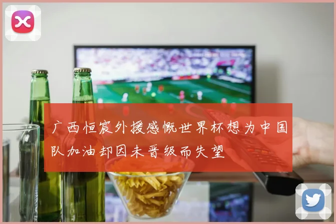 广西恒宸外援感慨世界杯想为中国队加油却因未晋级而失望
