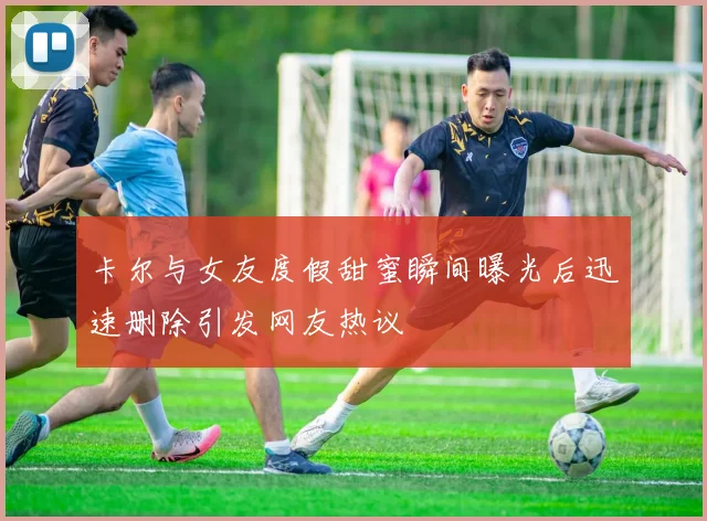 卡尔与女友度假甜蜜瞬间曝光后迅速删除引发网友热议