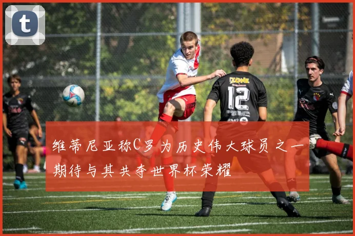 维蒂尼亚称C罗为历史伟大球员之一期待与其共夺世界杯荣耀
