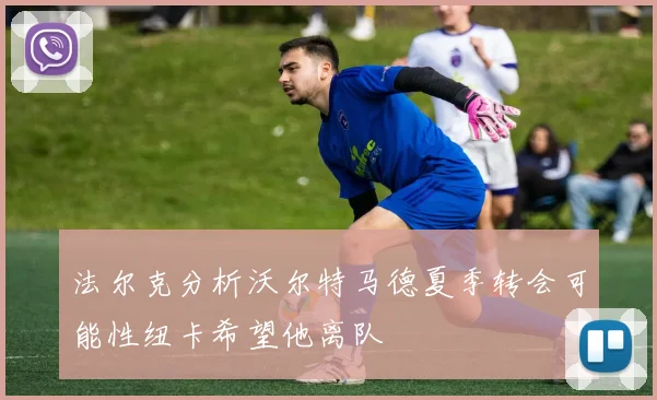 法尔克分析沃尔特马德夏季转会可能性纽卡希望他离队