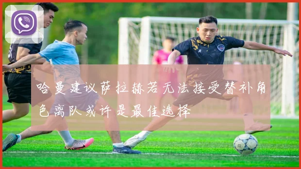 哈曼建议萨拉赫若无法接受替补角色离队或许是最佳选择