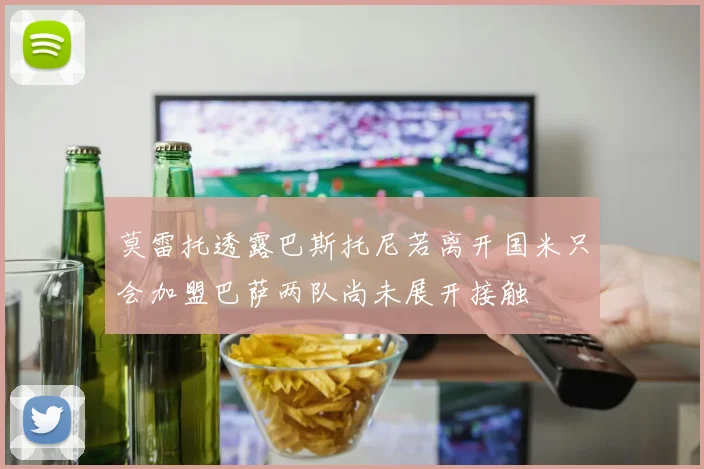 莫雷托透露巴斯托尼若离开国米只会加盟巴萨两队尚未展开接触