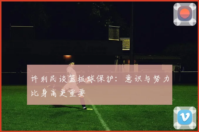 许利民谈篮板球保护：意识与努力比身高更重要