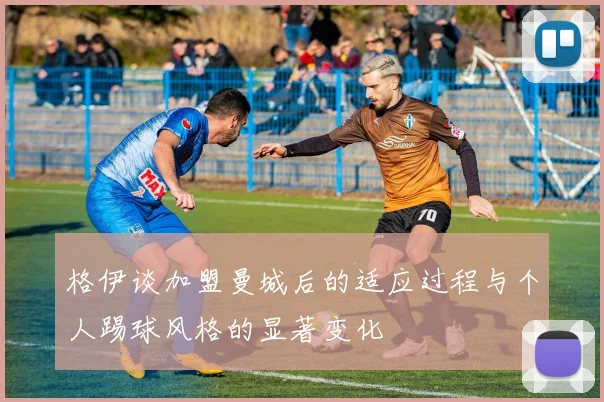 格伊谈加盟曼城后的适应过程与个人踢球风格的显著变化