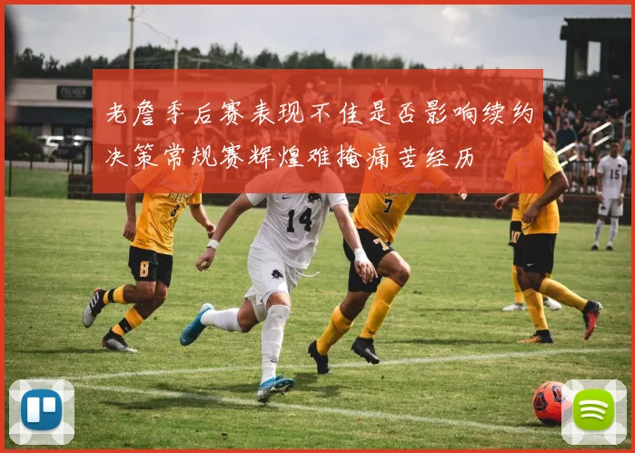 老詹季后赛表现不佳是否影响续约决策常规赛辉煌难掩痛苦经历