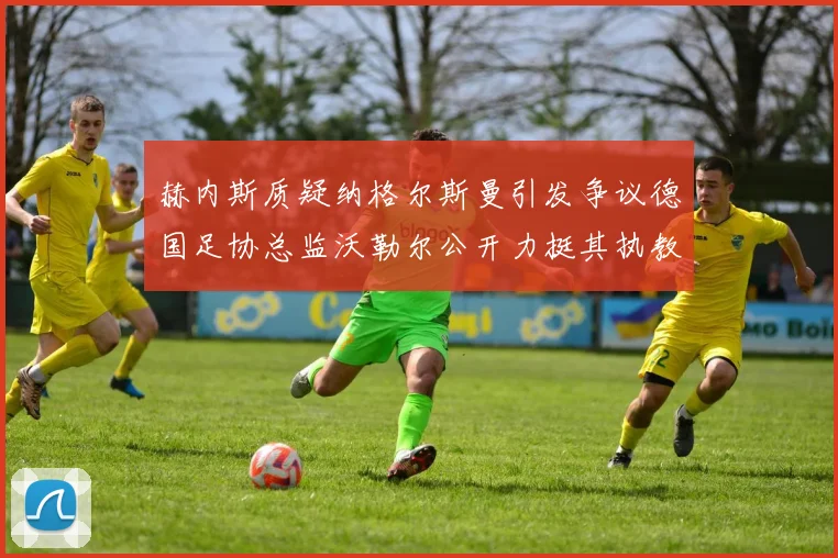 赫内斯质疑纳格尔斯曼引发争议德国足协总监沃勒尔公开力挺其执教表现