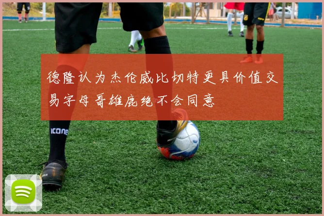 德隆认为杰伦威比切特更具价值交易字母哥雄鹿绝不会同意