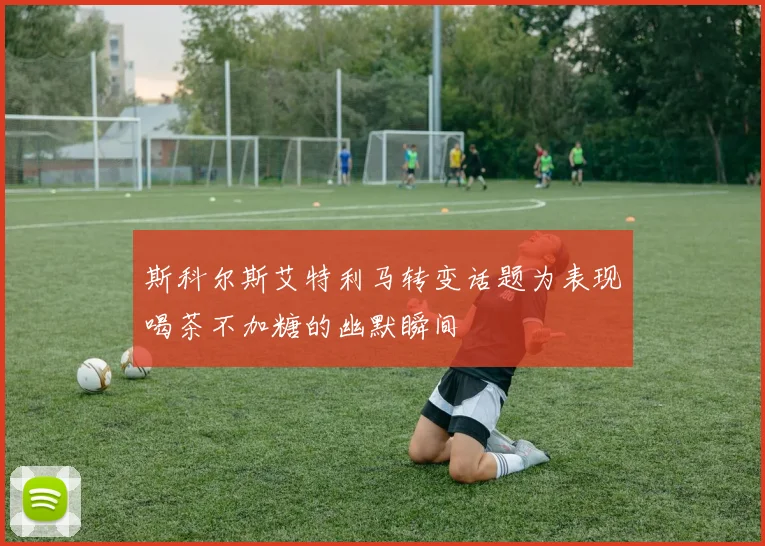 斯科尔斯艾特利马转变话题为表现喝茶不加糖的幽默瞬间