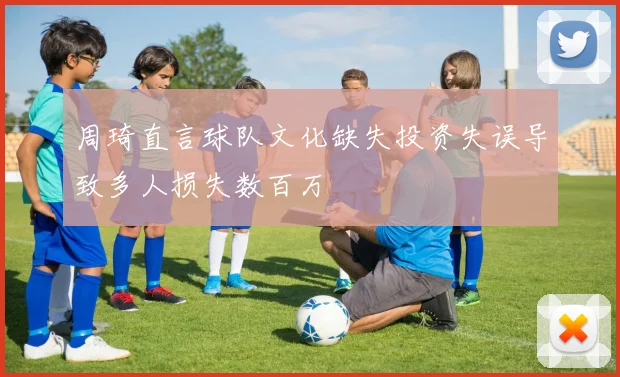 周琦直言球队文化缺失投资失误导致多人损失数百万